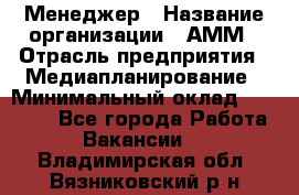 Менеджер › Название организации ­ АММ › Отрасль предприятия ­ Медиапланирование › Минимальный оклад ­ 30 000 - Все города Работа » Вакансии   . Владимирская обл.,Вязниковский р-н